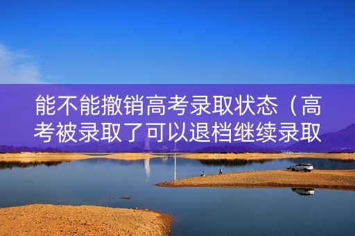 能不能撤销高考录取状态（高考被录取了可以退档继续录取吗）