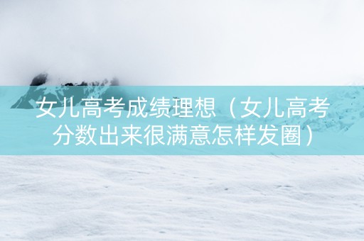 女儿高考成绩理想（女儿高考分数出来很满意怎样发圈）