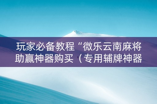 玩家必备教程“微乐云南麻将助赢神器购买（专用辅牌神器免安装）