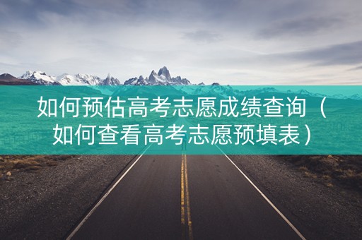 如何预估高考志愿成绩查询（如何查看高考志愿预填表）