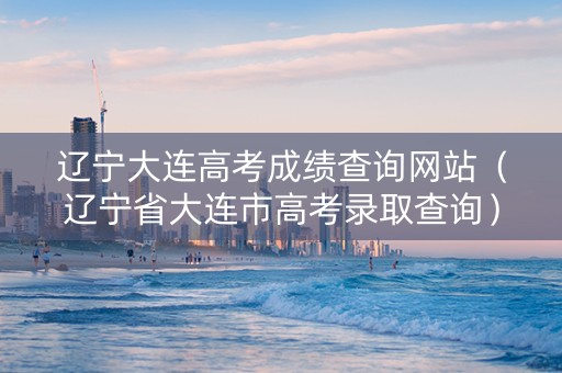 辽宁大连高考成绩查询网站（辽宁省大连市高考录取查询）