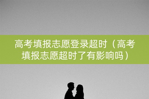 高考填报志愿登录超时（高考填报志愿超时了有影响吗）