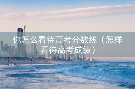 你怎么看待高考分数线（怎样看待高考成绩）