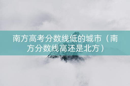 南方高考分数线低的城市（南方分数线高还是北方）