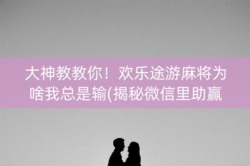 大神教教你！欢乐途游麻将为啥我总是输(揭秘微信里助赢软件)