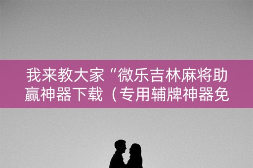我来教大家“微乐吉林麻将助赢神器下载（专用辅牌神器免安装）