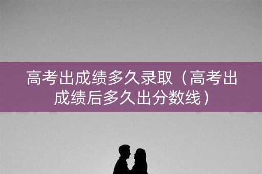 高考出成绩多久录取（高考出成绩后多久出分数线）