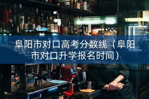 阜阳市对口高考分数线（阜阳市对口升学报名时间）