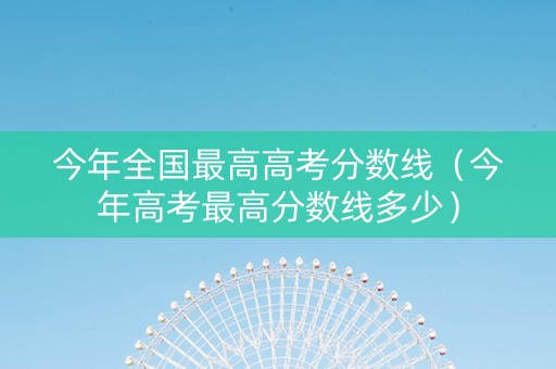 今年全国最高高考分数线（今年高考最高分数线多少）