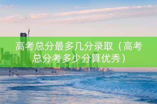 高考总分最多几分录取（高考总分考多少分算优秀）