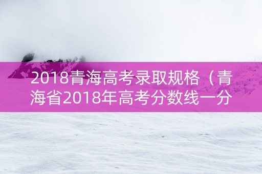 2018青海高考录取规格（青海省2018年高考分数线一分一段公布时间）