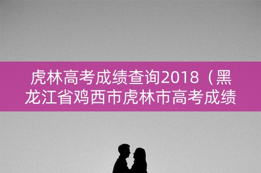 虎林高考成绩查询2018（黑龙江省鸡西市虎林市高考成绩）
