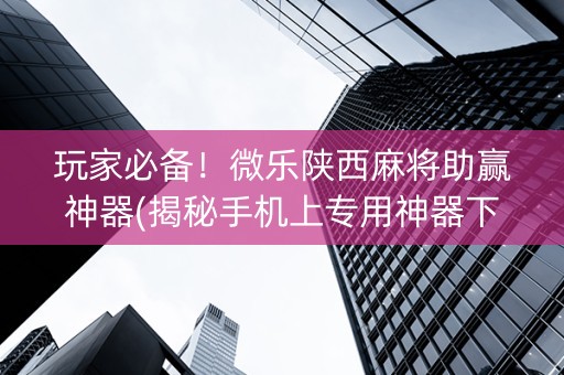玩家必备！微乐陕西麻将助赢神器(揭秘手机上专用神器下载)