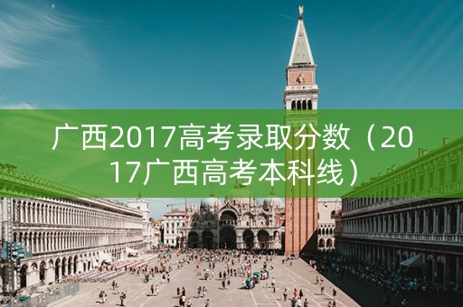 广西2017高考录取分数（2017广西高考本科线）