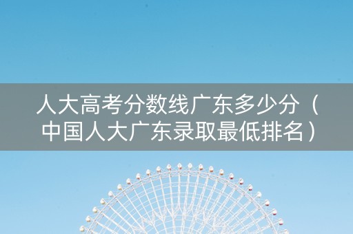 人大高考分数线广东多少分（中国人大广东录取最低排名）