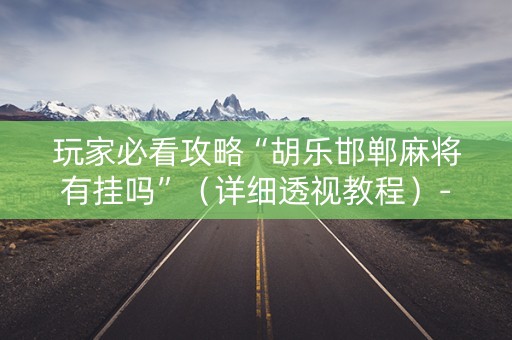 玩家必看攻略“胡乐邯郸麻将有挂吗”（详细透视教程）-哔哩哔哩