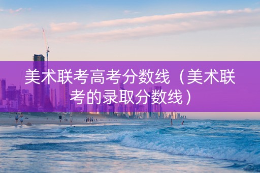 美术联考高考分数线（美术联考的录取分数线）