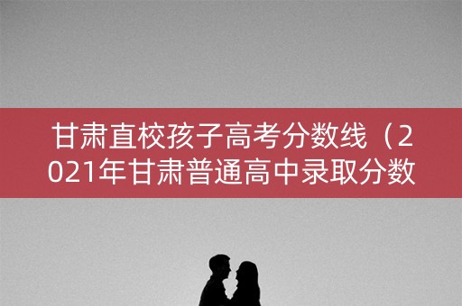 甘肃直校孩子高考分数线（2021年甘肃普通高中录取分数线）