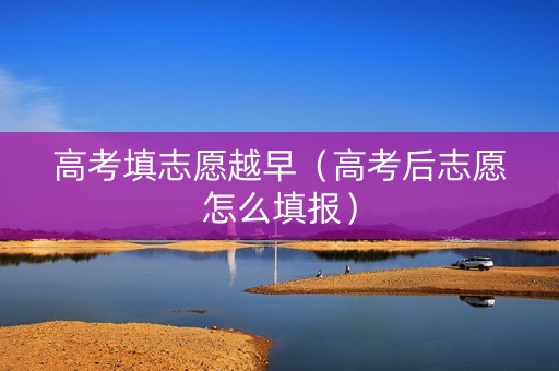 高考填志愿越早（高考后志愿怎么填报）
