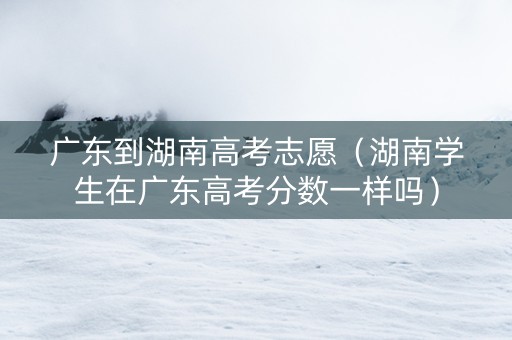广东到湖南高考志愿（湖南学生在广东高考分数一样吗）