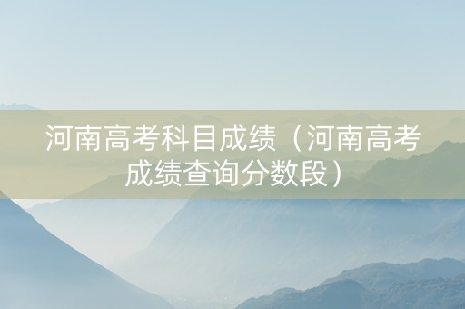 河南高考科目成绩（河南高考成绩查询分数段）