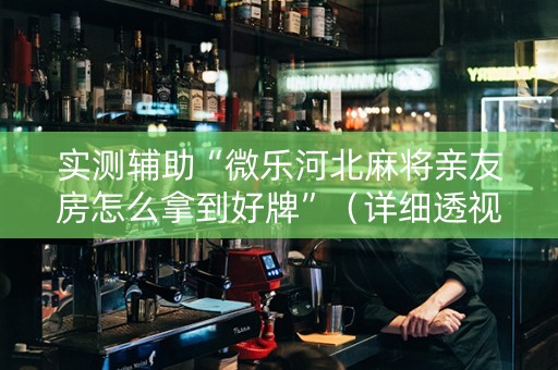 实测辅助“微乐河北麻将亲友房怎么拿到好牌”（详细透视教程）-哔哩哔哩