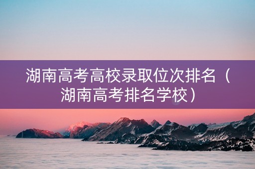 湖南高考高校录取位次排名（湖南高考排名学校）
