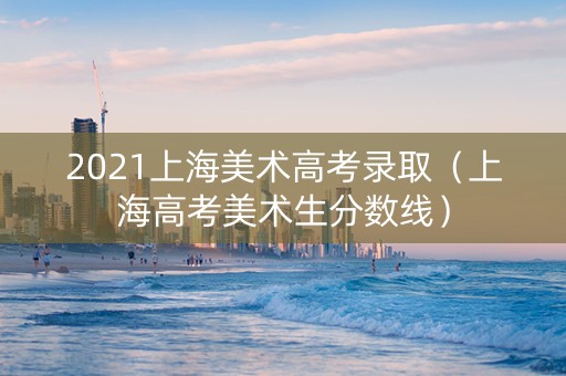 2021上海美术高考录取（上海高考美术生分数线）