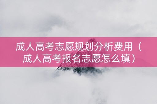 成人高考志愿规划分析费用（成人高考报名志愿怎么填）