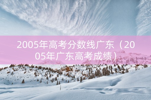 2005年高考分数线广东（2005年广东高考成绩）