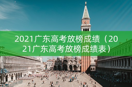 2021广东高考放榜成绩（2021广东高考放榜成绩表）