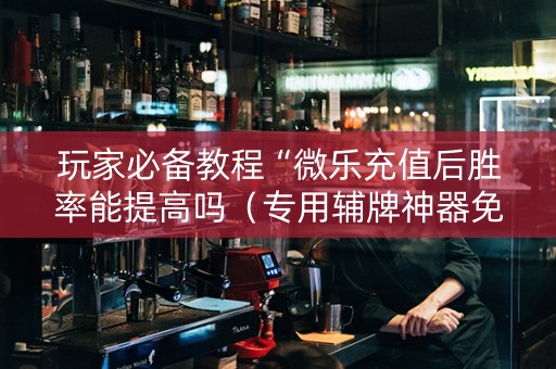 玩家必备教程“微乐充值后胜率能提高吗（专用辅牌神器免安装）