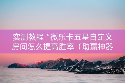 实测教程“微乐卡五星自定义房间怎么提高胜率（助赢神器通用版）