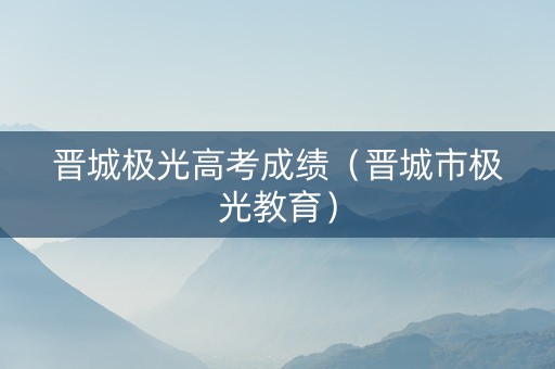 晋城极光高考成绩（晋城市极光教育）