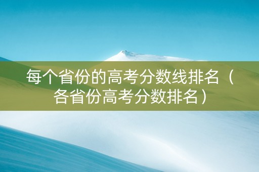 每个省份的高考分数线排名（各省份高考分数排名）