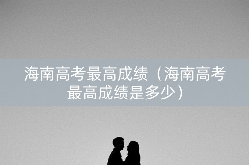 海南高考最高成绩（海南高考最高成绩是多少）