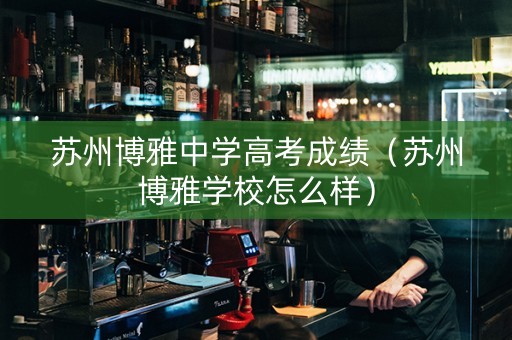 苏州博雅中学高考成绩（苏州博雅学校怎么样）