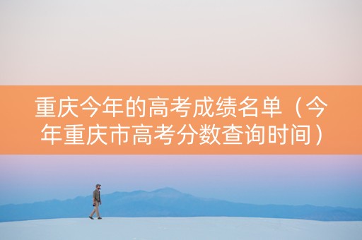 重庆今年的高考成绩名单（今年重庆市高考分数查询时间）