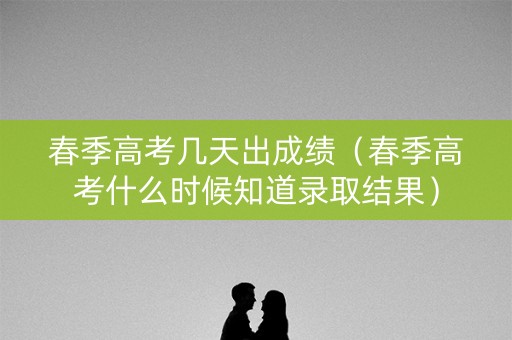 春季高考几天出成绩（春季高考什么时候知道录取结果）