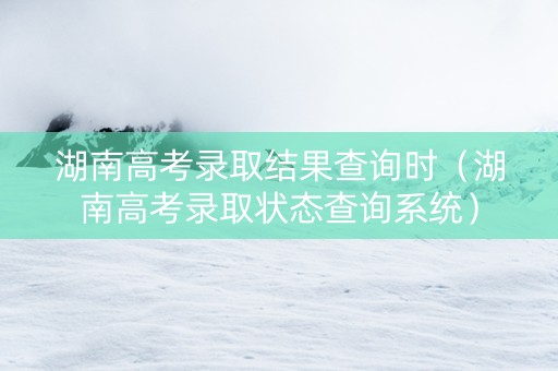 湖南高考录取结果查询时（湖南高考录取状态查询系统）