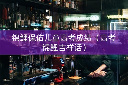 锦鲤保佑儿童高考成绩（高考锦鲤吉祥话）