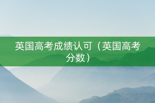 英国高考成绩认可（英国高考分数）