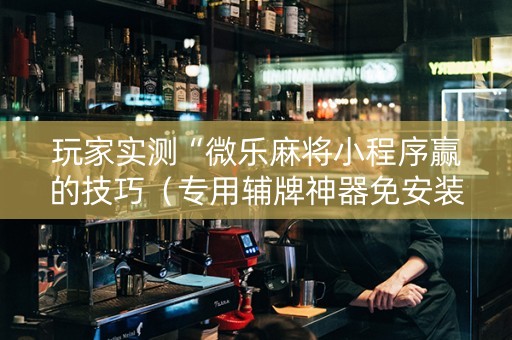 玩家实测“微乐麻将小程序赢的技巧（专用辅牌神器免安装）