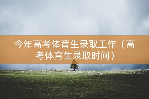 今年高考体育生录取工作（高考体育生录取时间）