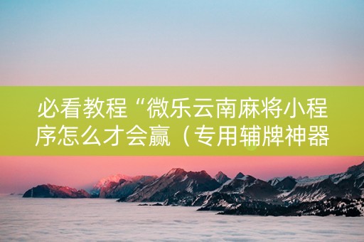 必看教程“微乐云南麻将小程序怎么才会赢（专用辅牌神器免安装）