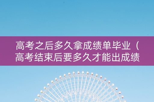 高考之后多久拿成绩单毕业（高考结束后要多久才能出成绩单）