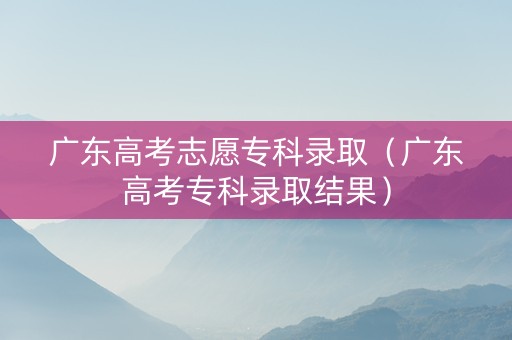 广东高考志愿专科录取（广东高考专科录取结果）