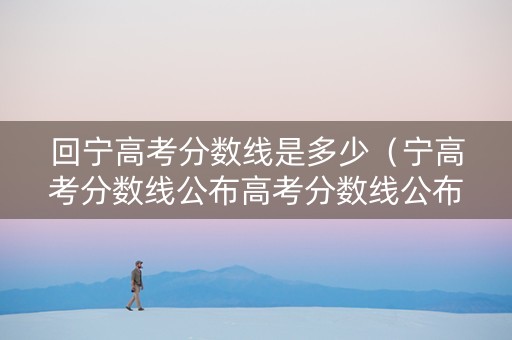回宁高考分数线是多少（宁高考分数线公布高考分数线公布）