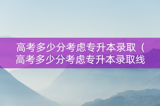 高考多少分考虑专升本录取（高考多少分考虑专升本录取线）