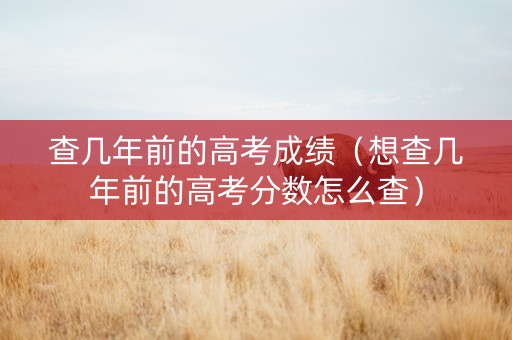 查几年前的高考成绩（想查几年前的高考分数怎么查）